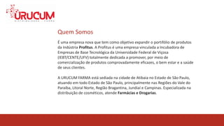 QUEM SOMOS
É uma empresa nova que tem como objetivo expandir o portifólio de produtos
da Indústria Profitus. A Profitus é uma empresa vinculada a Incubadora de
Empresas de Base Tecnológica da Universidade Federal de Viçosa
(IEBT/CENTE/UFV) totalmente dedicada a promover, por meio de
comercialização de produtos comprovadamente eficazes, o bem estar e a saúde
de seus clientes.
Quem Somos
A URUCUM FARMA está sediada na cidade de Atibaia no Estado de São Paulo,
atuando em todo Estado de São Paulo, principalmente nas Regiões do Vale do
Paraíba, Litoral Norte, Região Bragantina, Jundiaí e Campinas. Especializada na
distribuição de cosméticos, atende Farmácias e Drogarias.
 