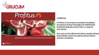 A PROFITUS
A Profitus é uma empresa vinculada à Incubadora
de Empresas de Base Tecnológica do CENTEV/UFV,
totalmente dedicada ao bem estar e a saúde de
seus clientes.
Tem como um dos diferenciais ofertar soluções eficazes
desenvolvidas a partir de matérias-primas (ativos)
naturais e renováveis.
 