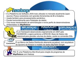 • É um framework desenvolvido originalmente em 2007 pelo
FACEBOOK, e agora pertence a APACHE; Base de Dados não
relacional para grandes volumes de dados, aceita os comandos SQL.
• PIG: É uma Plataforma Alto-Nível para criação de programas de
MapReduce com Hadoop
• É um Banco de Dados Distribuído altamente escalável, com arquitetura
do Dynamo da Amazon e modelo de dados BigTable Google
• É a Plataforma de Software JAVA mais utilizada no mercado atualmente (open
source); Possui conectores com grandes ferramentas de BI e Analytics;
• Usada também para processamento semântico;
• Escala horizontalmente para Petabytes de dados;
• Cria novas necessidades de administração e novos perfis de desenvolvedores
ambientados no MapReduce
 