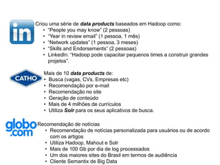 Criou uma série de data products baseados em Hadoop como:
• “People you may know” (2 pessoas)
• “Year in review email” (1 pessoa, 1 mês)
• “Network updates” (1 pessoa, 3 meses)
• “Skills and Endorsements” (2 pessoas)
• LinkedIn: “Hadoop pode capacitar pequenos times a construir grandes
projetos”.
Mais de 10 data products de:
• Busca (vagas, CVs, Empresas etc)
• Recomendação por e-mail
• Recomendação no site
• Geração de conteúdo
• Mais de 4 milhões de currículos
• Utiliza Solr para os seus aplicativos de busca.
Recomendação de notícias
• Recomendação de notícias personalizada para usuários ou de acordo
com os artigos
• Utiliza Hadoop, Mahout e Solr
• Mais de 100 Gb por dia de log processados
• Um dos maiores sites do Brasil em termos de audiência
• Cliente Semantix de Big Data
 