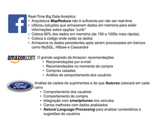 Real-Time Big Data Analytics:
• Arquitetura MapReduce não é suficiente por não ser real-time
• Utilizou soluções que armazenam dados em memória para exibir
informações sobre opções “curtir”
• Coloca 80% dos dados em memória (de 100 a 1000x mais rápida);
• Coloca o código onde estão os dados
• Armazena os dados persistentes após serem processados em bancos
como MySQL, HBase e Cassandra
O grande segredo da Amazon: recomendações
• Recomendações por e-mail
• Recomendações no momento da compra
• Compras casadas
• Análise do comportamento dos usuários
Análise da cadeia de suprimentos e de que features colocará em cada
carro
• Comportamento dos usuários
• Comportamento de compra
• Integração com smartphones nos veículos
• Carros melhores com dados analisados
• Natural Language Processing para analisar comentários e
sugestões de usuários
 