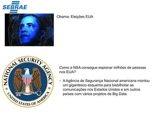 Obama: Eleições EUA
Como a NSA consegue espionar milhões de pessoas
nos EUA?
• A Agência de Segurança Nacional americana montou
um gigantesco esquema para bisbilhotar as
comunicações nos Estados Unidos e em outros
países com vários projetos de Big Data.
 