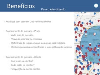Benefícios Para o Atendimento
• Conhecimento do mercado - Praça
• Visão total do mercado
• Visão de potencial de mercado
• Referência da região em que a empresa está instalada
• Conhecimento dos concorrências e suas práticas de sucesso
• Conhecimento do mercado - Cliente
• Quem são os clientes?
• Onde estão os clientes?
• Prospecção de novos clientes
• Analíticos com base em Geo-referenciamento
 
