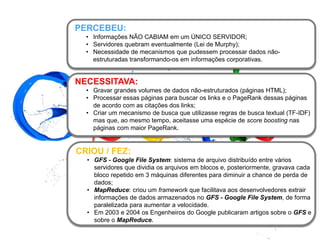 NECESSITAVA:
• Gravar grandes volumes de dados não-estruturados (páginas HTML);
• Processar essas páginas para buscar os links e o PageRank dessas páginas
de acordo com as citações dos links;
• Criar um mecanismo de busca que utilizasse regras de busca textual (TF-IDF)
mas que, ao mesmo tempo, aceitasse uma espécie de score boosting nas
páginas com maior PageRank.
PERCEBEU:
• Informações NÃO CABIAM em um ÚNICO SERVIDOR;
• Servidores quebram eventualmente (Lei de Murphy);
• Necessidade de mecanismos que pudessem processar dados não-
estruturadas transformando-os em informações corporativas.
CRIOU / FEZ:
• GFS - Google File System: sistema de arquivo distribuído entre vários
servidores que dividia os arquivos em blocos e, posteriormente, gravava cada
bloco repetido em 3 máquinas diferentes para diminuir a chance de perda de
dados;
• MapReduce: criou um framework que facilitava aos desenvolvedores extrair
informações de dados armazenados no GFS - Google File System, de forma
paralelizada para aumentar a velocidade.
• Em 2003 e 2004 os Engenheiros do Google publicaram artigos sobre o GFS e
sobre o MapReduce.
 