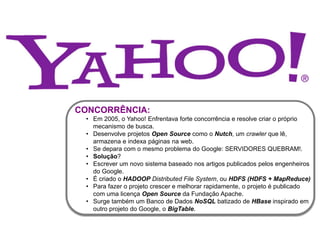 CONCORRÊNCIA:
• Em 2005, o Yahoo! Enfrentava forte concorrência e resolve criar o próprio
mecanismo de busca.
• Desenvolve projetos Open Source como o Nutch, um crawler que lê,
armazena e indexa páginas na web.
• Se depara com o mesmo problema do Google: SERVIDORES QUEBRAM!.
• Solução?
• Escrever um novo sistema baseado nos artigos publicados pelos engenheiros
do Google.
• É criado o HADOOP Distributed File System, ou HDFS (HDFS + MapReduce)
• Para fazer o projeto crescer e melhorar rapidamente, o projeto é publicado
com uma licença Open Source da Fundação Apache.
• Surge também um Banco de Dados NoSQL batizado de HBase inspirado em
outro projeto do Google, o BigTable.
 