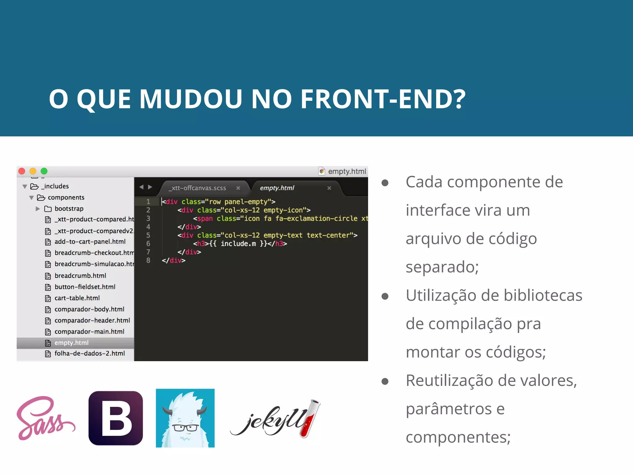 O QUE MUDOU NO FRONT-END?
● Cada componente de
interface vira um
arquivo de código
separado;
● Utilização de bibliotecas
de compilação pra
montar os códigos;
● Reutilização de valores,
parâmetros e
componentes;
 