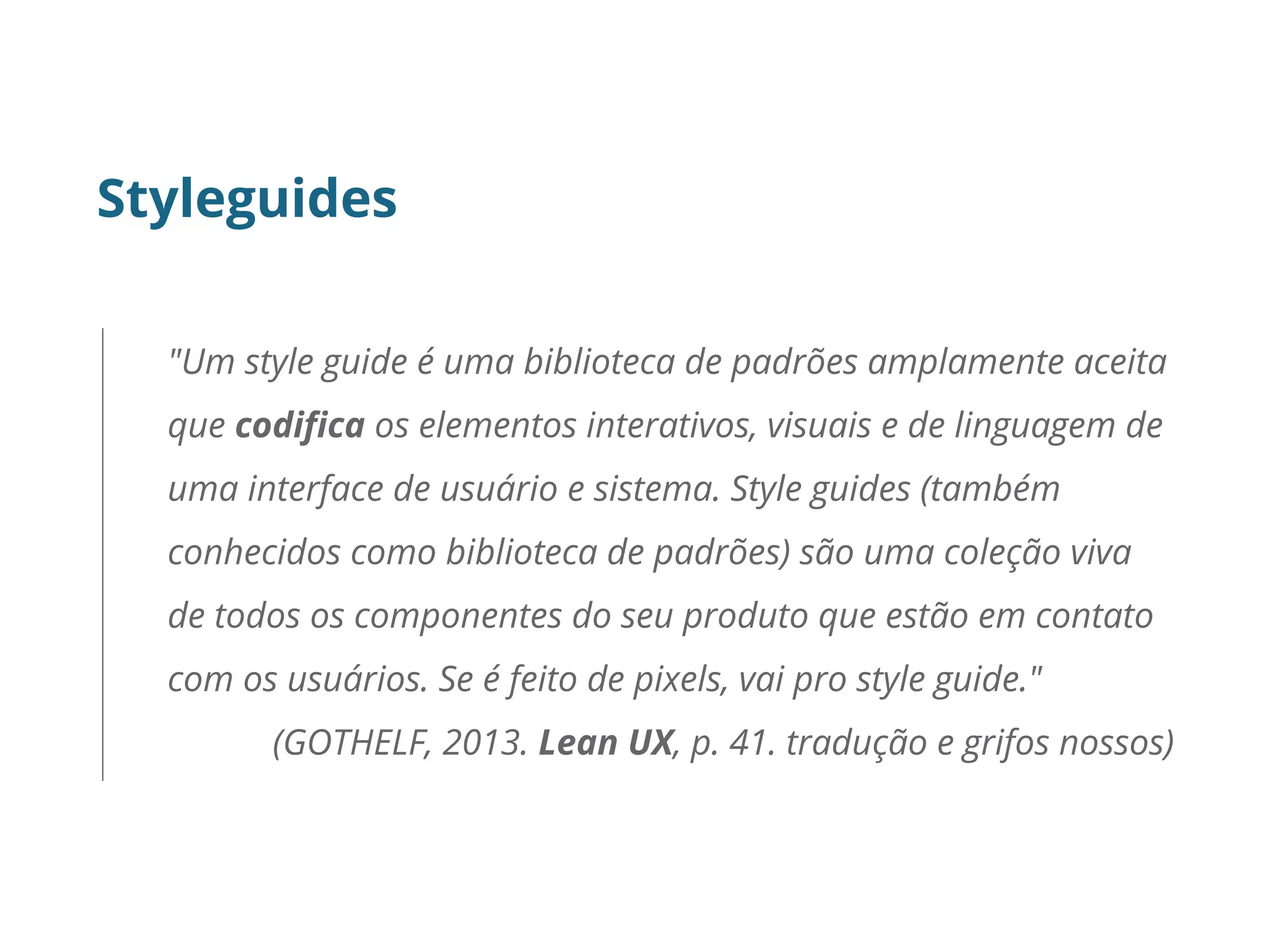 Styleguides
"Um style guide é uma biblioteca de padrões amplamente aceita
que codifica os elementos interativos, visuais e de linguagem de
uma interface de usuário e sistema. Style guides (também
conhecidos como biblioteca de padrões) são uma coleção viva
de todos os componentes do seu produto que estão em contato
com os usuários. Se é feito de pixels, vai pro style guide."
(GOTHELF, 2013. Lean UX, p. 41. tradução e grifos nossos)
 