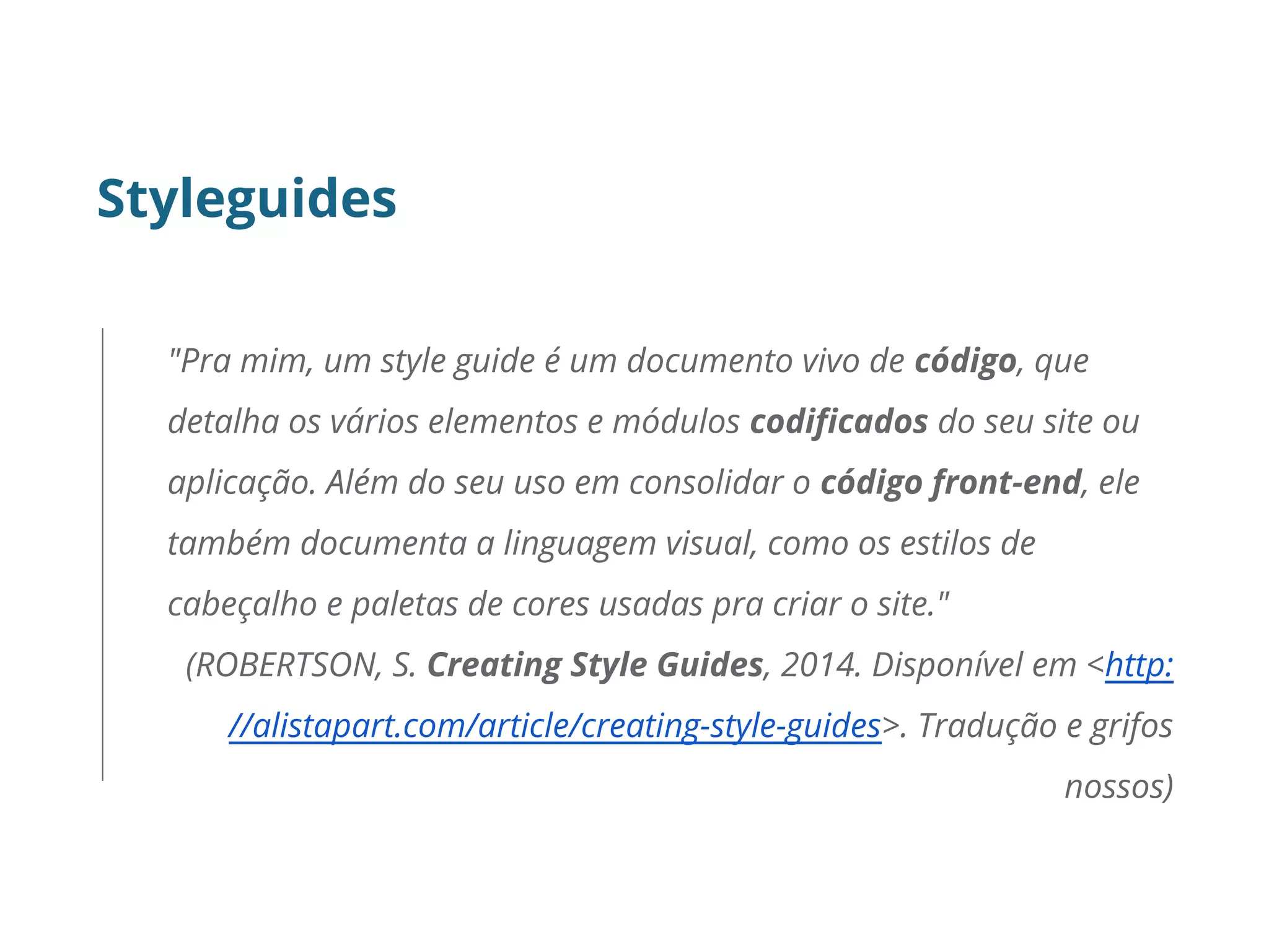 Styleguides
"Pra mim, um style guide é um documento vivo de código, que
detalha os vários elementos e módulos codificados do seu site ou
aplicação. Além do seu uso em consolidar o código front-end, ele
também documenta a linguagem visual, como os estilos de
cabeçalho e paletas de cores usadas pra criar o site."
(ROBERTSON, S. Creating Style Guides, 2014. Disponível em <http:
//alistapart.com/article/creating-style-guides>. Tradução e grifos
nossos)
 