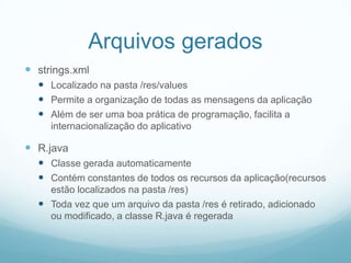 Arquivos gerados
 strings.xml
 Localizado na pasta /res/values
 Permite a organização de todas as mensagens da aplicação
 Além de ser uma boa prática de programação, facilita a
internacionalização do aplicativo

 R.java
 Classe gerada automaticamente
 Contém constantes de todos os recursos da aplicação(recursos
estão localizados na pasta /res)
 Toda vez que um arquivo da pasta /res é retirado, adicionado
ou modificado, a classe R.java é regerada

 