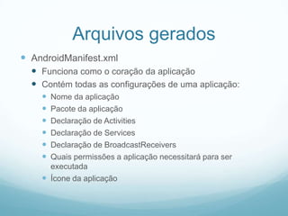 Arquivos gerados
 AndroidManifest.xml
 Funciona como o coração da aplicação
 Contém todas as configurações de uma aplicação:







Nome da aplicação
Pacote da aplicação
Declaração de Activities
Declaração de Services
Declaração de BroadcastReceivers
Quais permissões a aplicação necessitará para ser
executada
 Ícone da aplicação

 