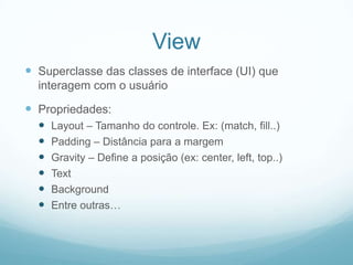 View
 Superclasse das classes de interface (UI) que
interagem com o usuário

 Propriedades:







Layout – Tamanho do controle. Ex: (match, fill..)
Padding – Distância para a margem
Gravity – Define a posição (ex: center, left, top..)
Text
Background
Entre outras…

 