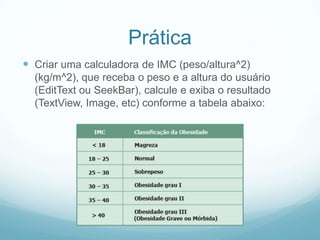 Prática
 Criar uma calculadora de IMC (peso/altura^2)
(kg/m^2), que receba o peso e a altura do usuário
(EditText ou SeekBar), calcule e exiba o resultado
(TextView, Image, etc) conforme a tabela abaixo:

 