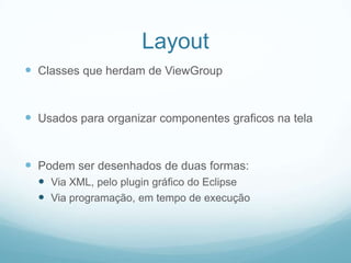 Layout
 Classes que herdam de ViewGroup

 Usados para organizar componentes graficos na tela

 Podem ser desenhados de duas formas:
 Via XML, pelo plugin gráfico do Eclipse
 Via programação, em tempo de execução

 