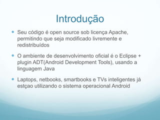 Introdução
 Seu código é open source sob licença Apache,
permitindo que seja modificado livremente e
redistribuídos

 O ambiente de desenvolvimento oficial é o Eclipse +
plugin ADT(Android Development Tools), usando a
linguagem Java

 Laptops, netbooks, smartbooks e TVs inteligentes já
estçao utilizando o sistema operacional Android

 