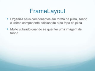 FrameLayout
 Organiza seus componentes em forma de pilha, sendo
o último componente adicionado o do topo da pilha

 Muito utilizado quando se quer ter uma imagem de
fundo

 