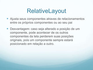 RelativeLayout
 Ajusta seus componentes atraves de relacionamentos
entre os próprios componentes ou ao seu pai

 Desvantagem: caso seja alterado a posição de um
componente, pode acontecer de os outros
componentes da tela perderem suas posições
originais, pois um componente sempre estará
posicionado em relação a outro.

 