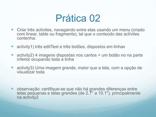 Prática 02
 Criar três activites, navegando entre elas usando um menu (criado
com linear, table ou fragments), tal que o conteúdo das activites
contenha:

 activity1) três editText e três botões, dispostos em linhas
 activity2) 4 imagens dispostas nos cantos + um botão no na parte
inferior ocupando toda a linha

 activity3) Uma imagem grande, maior que a tela, com a opção de
visualizar toda

 observação: certifique-se que não há grandes diferenças entre
telas pequenas e telas grandes (de 2.7'' a 10.1''), principalmente
na activity2

 