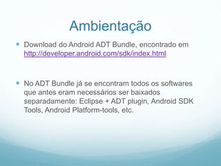 Ambientação
 Download do Android ADT Bundle, encontrado em
http://developer.android.com/sdk/index.html

 No ADT Bundle já se encontram todos os softwares
que antes eram necessários ser baixados
separadamente: Eclipse + ADT plugin, Android SDK
Tools, Android Platform-tools, etc.

 