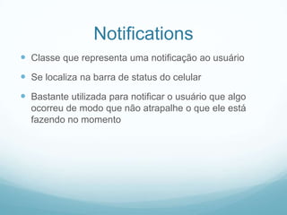 Notifications
 Classe que representa uma notificação ao usuário

 Se localiza na barra de status do celular
 Bastante utilizada para notificar o usuário que algo
ocorreu de modo que não atrapalhe o que ele está
fazendo no momento

 