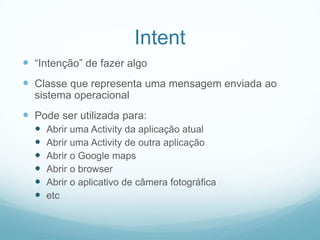 Intent
 “Intenção” de fazer algo
 Classe que representa uma mensagem enviada ao
sistema operacional

 Pode ser utilizada para:







Abrir uma Activity da aplicação atual
Abrir uma Activity de outra aplicação
Abrir o Google maps
Abrir o browser
Abrir o aplicativo de câmera fotográfica
etc

 