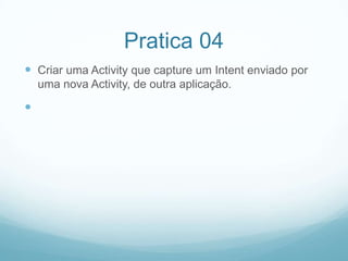 Pratica 04
 Criar uma Activity que capture um Intent enviado por
uma nova Activity, de outra aplicação.



 