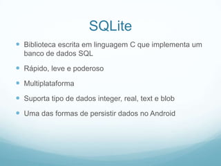 SQLite
 Biblioteca escrita em linguagem C que implementa um
banco de dados SQL

 Rápido, leve e poderoso
 Multiplataforma

 Suporta tipo de dados integer, real, text e blob
 Uma das formas de persistir dados no Android

 