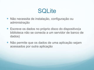 SQLite
 Não necessita de instalação, configuração ou
administração

 Escreve os dados no próprio disco do dispositivo(a
biblioteca não se conecta a um servidor de banco de
dados)

 Não permite que os dados de uma aplicação sejam
acessados por outra aplicação

 