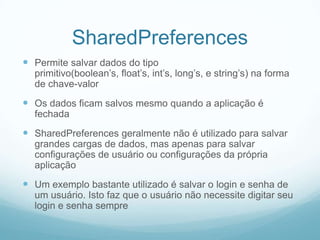 SharedPreferences
 Permite salvar dados do tipo

primitivo(boolean’s, float’s, int’s, long’s, e string’s) na forma
de chave-valor

 Os dados ficam salvos mesmo quando a aplicação é
fechada

 SharedPreferences geralmente não é utilizado para salvar
grandes cargas de dados, mas apenas para salvar
configurações de usuário ou configurações da própria
aplicação

 Um exemplo bastante utilizado é salvar o login e senha de
um usuário. Isto faz que o usuário não necessite digitar seu
login e senha sempre

 