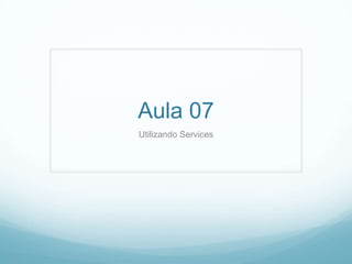 Aula 07
Utilizando Services

 