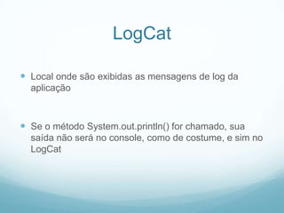 LogCat
 Local onde são exibidas as mensagens de log da
aplicação

 Se o método System.out.println() for chamado, sua
saída não será no console, como de costume, e sim no
LogCat

 