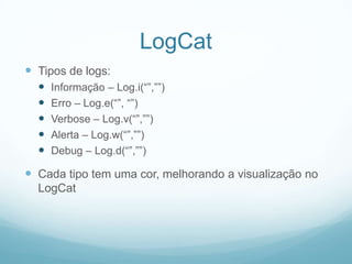 LogCat
 Tipos de logs:






Informação – Log.i(“”,””)
Erro – Log.e(“”, “”)
Verbose – Log.v(“”,””)
Alerta – Log.w(“”,””)
Debug – Log.d(“”,””)

 Cada tipo tem uma cor, melhorando a visualização no
LogCat

 