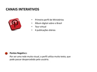 CANAIS INTERATIVOS

                        •   Primeiro perfil de Ministérios
                        •   Álbum digital sobre o Brasil
                        •   Tour virtual
                        •   4 publicações diárias




  Pontos Negativos
  Por ser uma rede muito visual, o perfil utiliza muito texto, que
  pode passar despercebido pelo usuário.
 