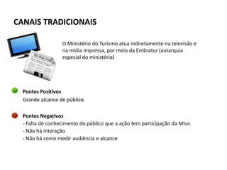CANAIS TRADICIONAIS

                  O Ministério do Turismo atua indiretamente na televisão e
                  na mídia impressa, por meio da Embratur (autarquia
                  especial do ministério)




  Pontos Positivos
  Grande alcance de público.

  Pontos Negativos
  - Falta de conhecimento do público que a ação tem participação da Mtur.
  - Não há interação
  - Não há como medir audiência e alcance
 