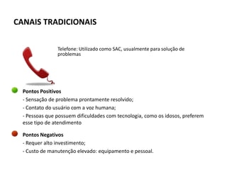 CANAIS TRADICIONAIS

                Telefone: Utilizado como SAC, usualmente para solução de
                problemas




  Pontos Positivos
  - Sensação de problema prontamente resolvido;
  - Contato do usuário com a voz humana;
  - Pessoas que possuem dificuldades com tecnologia, como os idosos, preferem
  esse tipo de atendimento

  Pontos Negativos
  - Requer alto investimento;
  - Custo de manutenção elevado: equipamento e pessoal.
 