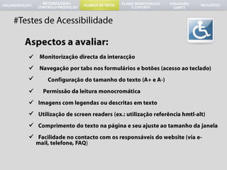 #Testes de AcessibilidadeAspectos a avaliar:Monitorizaçãodirecta da interacçãoNavegaçãopor tabs nosformulários e botões (acessoaoteclado)Configuraçãodo tamanho do texto (A+ e A-) Permissão da leituramonocromáticaImagens com legendasoudescritasemtextoUtilização de screen readers (ex.: utilizaçãoreferênciahmtl-alt)Comprimento do textonapágina e seuajusteaotamanho da janelaFacilidadeno contacto com osresponsáveis do website (via e-mail, telefone, FAQ)