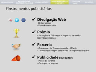 #Instrumentos publicitáriosDivulgação Web-  Redes Sociais- Video Promocional	Prémio- Smartphone última geração para o vencedor (convites de registo) 	Parceria- Operadores de Telecomunicações MóveisCyou instalado por defeito nos smartphones lançados	Publicidade (low-budget)- Postos de turismo Catálogos de viagens#GanttActualizaçãoOptimizaçãoAlteradas datas