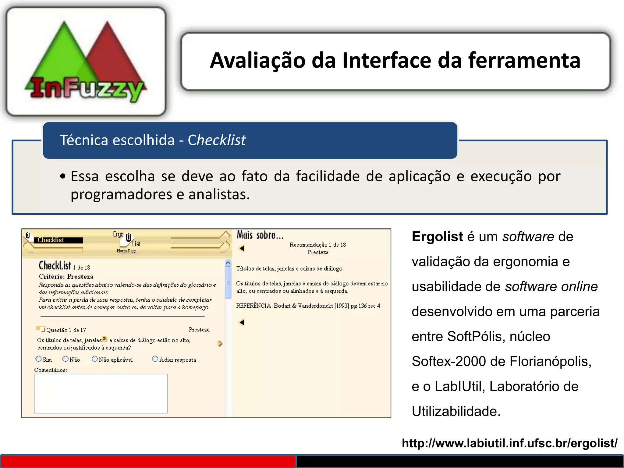 Avaliação da Interface da ferramenta


Técnica escolhida - Checklist

• Essa escolha se deve ao fato da facilidade de aplicação e execução por
  programadores e analistas.

                                                  Ergolist é um software de
                                                  validação da ergonomia e
                                                  usabilidade de software online
                                                  desenvolvido em uma parceria
                                                  entre SoftPólis, núcleo
                                                  Softex-2000 de Florianópolis,
                                                  e o LabIUtil, Laboratório de
                                                  Utilizabilidade.

                                                 http://www.labiutil.inf.ufsc.br/ergolist/
 