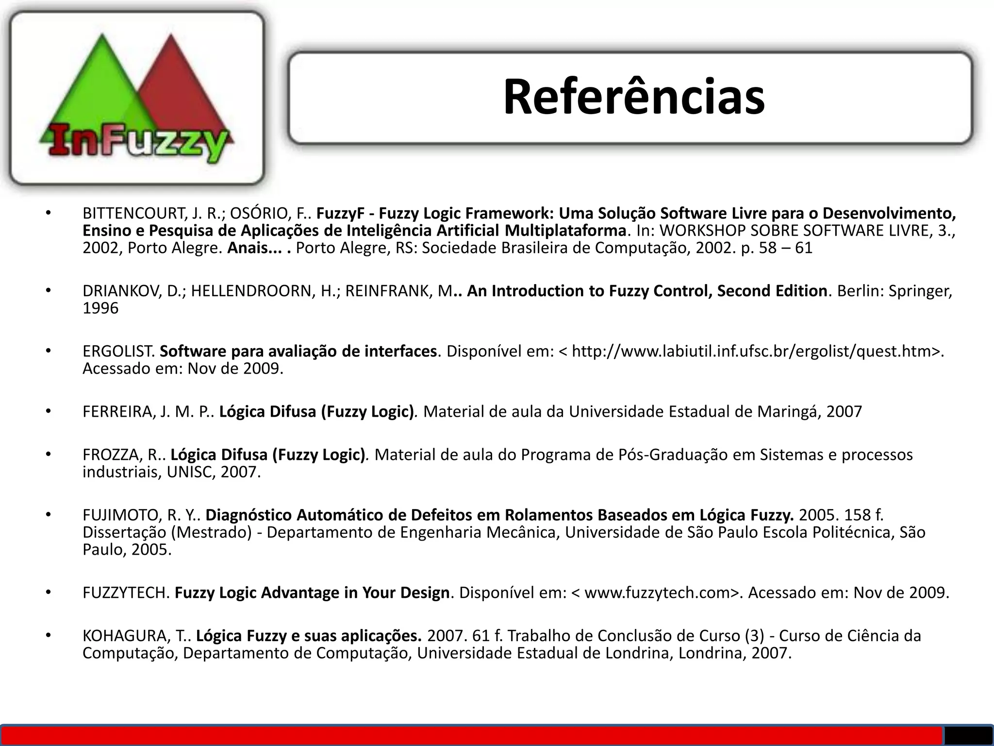 Referências
•   BITTENCOURT, J. R.; OSÓRIO, F.. FuzzyF - Fuzzy Logic Framework: Uma Solução Software Livre para o Desenvolvimento,
    Ensino e Pesquisa de Aplicações de Inteligência Artificial Multiplataforma. In: WORKSHOP SOBRE SOFTWARE LIVRE, 3.,
    2002, Porto Alegre. Anais... . Porto Alegre, RS: Sociedade Brasileira de Computação, 2002. p. 58 – 61

•   DRIANKOV, D.; HELLENDROORN, H.; REINFRANK, M.. An Introduction to Fuzzy Control, Second Edition. Berlin: Springer,
    1996

•   ERGOLIST. Software para avaliação de interfaces. Disponível em: < http://www.labiutil.inf.ufsc.br/ergolist/quest.htm>.
    Acessado em: Nov de 2009.

•   FERREIRA, J. M. P.. Lógica Difusa (Fuzzy Logic). Material de aula da Universidade Estadual de Maringá, 2007

•   FROZZA, R.. Lógica Difusa (Fuzzy Logic). Material de aula do Programa de Pós-Graduação em Sistemas e processos
    industriais, UNISC, 2007.

•   FUJIMOTO, R. Y.. Diagnóstico Automático de Defeitos em Rolamentos Baseados em Lógica Fuzzy. 2005. 158 f.
    Dissertação (Mestrado) - Departamento de Engenharia Mecânica, Universidade de São Paulo Escola Politécnica, São
    Paulo, 2005.

•   FUZZYTECH. Fuzzy Logic Advantage in Your Design. Disponível em: < www.fuzzytech.com>. Acessado em: Nov de 2009.

•   KOHAGURA, T.. Lógica Fuzzy e suas aplicações. 2007. 61 f. Trabalho de Conclusão de Curso (3) - Curso de Ciência da
    Computação, Departamento de Computação, Universidade Estadual de Londrina, Londrina, 2007.
 