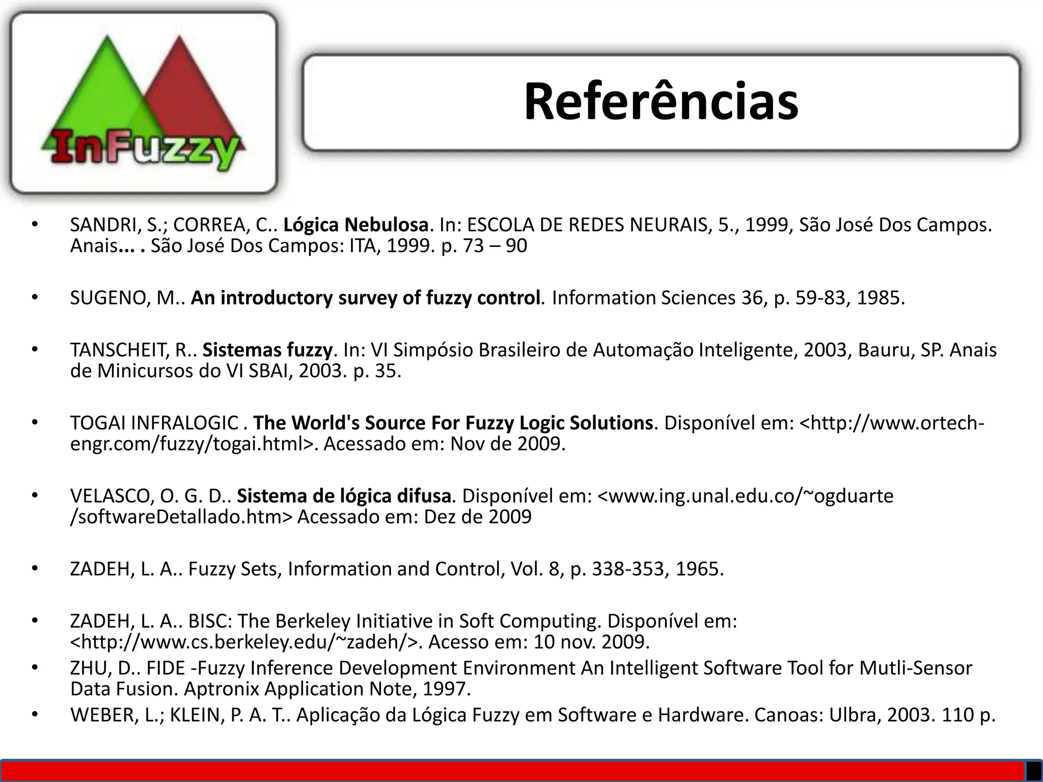 Referências
•   SANDRI, S.; CORREA, C.. Lógica Nebulosa. In: ESCOLA DE REDES NEURAIS, 5., 1999, São José Dos Campos.
    Anais... . São José Dos Campos: ITA, 1999. p. 73 – 90

•   SUGENO, M.. An introductory survey of fuzzy control. Information Sciences 36, p. 59-83, 1985.

•   TANSCHEIT, R.. Sistemas fuzzy. In: VI Simpósio Brasileiro de Automação Inteligente, 2003, Bauru, SP. Anais
    de Minicursos do VI SBAI, 2003. p. 35.

•   TOGAI INFRALOGIC . The World's Source For Fuzzy Logic Solutions. Disponível em: <http://www.ortech-
    engr.com/fuzzy/togai.html>. Acessado em: Nov de 2009.

•   VELASCO, O. G. D.. Sistema de lógica difusa. Disponível em: <www.ing.unal.edu.co/~ogduarte
    /softwareDetallado.htm> Acessado em: Dez de 2009

•   ZADEH, L. A.. Fuzzy Sets, Information and Control, Vol. 8, p. 338-353, 1965.

•   ZADEH, L. A.. BISC: The Berkeley Initiative in Soft Computing. Disponível em:
    <http://www.cs.berkeley.edu/~zadeh/>. Acesso em: 10 nov. 2009.
•   ZHU, D.. FIDE -Fuzzy Inference Development Environment An Intelligent Software Tool for Mutli-Sensor
    Data Fusion. Aptronix Application Note, 1997.
•   WEBER, L.; KLEIN, P. A. T.. Aplicação da Lógica Fuzzy em Software e Hardware. Canoas: Ulbra, 2003. 110 p.
 