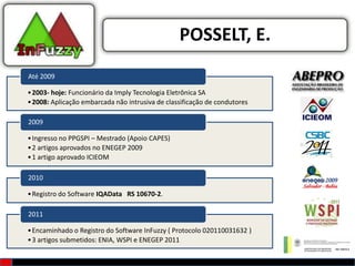 POSSELT, E.
Até 2009

• 2003- hoje: Funcionário da Imply Tecnologia Eletrônica SA
• 2008: Aplicação embarcada não intrusiva de classificação de condutores

2009

• Ingresso no PPGSPI – Mestrado (Apoio CAPES)
• 2 artigos aprovados no ENEGEP 2009
• 1 artigo aprovado ICIEOM

2010

• Registro do Software IQAData RS 10670-2.

2011

• Encaminhado o Registro do Software InFuzzy ( Protocolo 020110031632 )
• 3 artigos submetidos: ENIA, WSPI e ENEGEP 2011
 