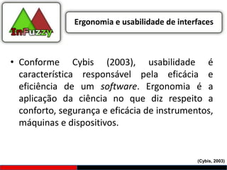 Ergonomia e usabilidade de interfaces



• Conforme Cybis (2003), usabilidade é
  característica responsável pela eficácia e
  eficiência de um software. Ergonomia é a
  aplicação da ciência no que diz respeito a
  conforto, segurança e eficácia de instrumentos,
  máquinas e dispositivos.


                                               (Cybis, 2003)
 