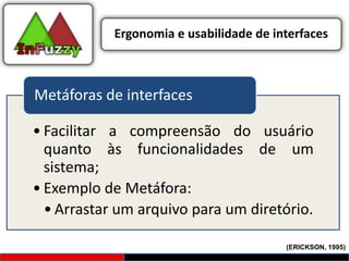 Ergonomia e usabilidade de interfaces



Metáforas de interfaces

• Facilitar a compreensão do usuário
  quanto às funcionalidades de um
  sistema;
• Exemplo de Metáfora:
  • Arrastar um arquivo para um diretório.

                                         (ERICKSON, 1995)
 