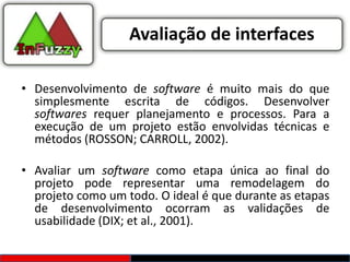 Avaliação de interfaces

• Desenvolvimento de software é muito mais do que
  simplesmente escrita de códigos. Desenvolver
  softwares requer planejamento e processos. Para a
  execução de um projeto estão envolvidas técnicas e
  métodos (ROSSON; CARROLL, 2002).

• Avaliar um software como etapa única ao final do
  projeto pode representar uma remodelagem do
  projeto como um todo. O ideal é que durante as etapas
  de desenvolvimento ocorram as validações de
  usabilidade (DIX; et al., 2001).
 