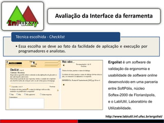 Avaliação da Interface da ferramenta


Técnica escolhida - Checklist

• Essa escolha se deve ao fato da facilidade de aplicação e execução por
  programadores e analistas.

                                                  Ergolist é um software de
                                                  validação da ergonomia e
                                                  usabilidade de software online
                                                  desenvolvido em uma parceria
                                                  entre SoftPólis, núcleo
                                                  Softex-2000 de Florianópolis,
                                                  e o LabIUtil, Laboratório de
                                                  Utilizabilidade.

                                                 http://www.labiutil.inf.ufsc.br/ergolist/
 