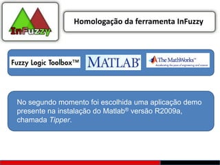 Homologação da ferramenta InFuzzy




No segundo momento foi escolhida uma aplicação demo
presente na instalação do Matlab® versão R2009a,
chamada Tipper.
 