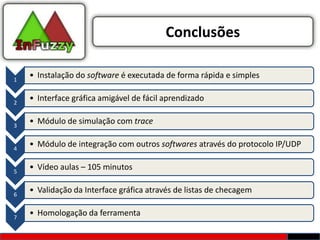 Conclusões

1
    • Instalação do software é executada de forma rápida e simples


2
    • Interface gráfica amigável de fácil aprendizado


3
    • Módulo de simulação com trace


4
    • Módulo de integração com outros softwares através do protocolo IP/UDP


5
    • Vídeo aulas – 105 minutos


6
    • Validação da Interface gráfica através de listas de checagem


7
    • Homologação da ferramenta
 