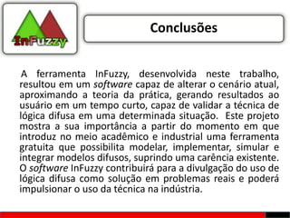 Conclusões


 A ferramenta InFuzzy, desenvolvida neste trabalho,
resultou em um software capaz de alterar o cenário atual,
aproximando a teoria da prática, gerando resultados ao
usuário em um tempo curto, capaz de validar a técnica de
lógica difusa em uma determinada situação. Este projeto
mostra a sua importância a partir do momento em que
introduz no meio acadêmico e industrial uma ferramenta
gratuita que possibilita modelar, implementar, simular e
integrar modelos difusos, suprindo uma carência existente.
O software InFuzzy contribuirá para a divulgação do uso de
lógica difusa como solução em problemas reais e poderá
impulsionar o uso da técnica na indústria.
 