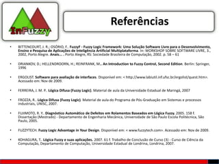 Referências
•   BITTENCOURT, J. R.; OSÓRIO, F.. FuzzyF - Fuzzy Logic Framework: Uma Solução Software Livre para o Desenvolvimento,
    Ensino e Pesquisa de Aplicações de Inteligência Artificial Multiplataforma. In: WORKSHOP SOBRE SOFTWARE LIVRE, 3.,
    2002, Porto Alegre. Anais... . Porto Alegre, RS: Sociedade Brasileira de Computação, 2002. p. 58 – 61

•   DRIANKOV, D.; HELLENDROORN, H.; REINFRANK, M.. An Introduction to Fuzzy Control, Second Edition. Berlin: Springer,
    1996

•   ERGOLIST. Software para avaliação de interfaces. Disponível em: < http://www.labiutil.inf.ufsc.br/ergolist/quest.htm>.
    Acessado em: Nov de 2009.

•   FERREIRA, J. M. P.. Lógica Difusa (Fuzzy Logic). Material de aula da Universidade Estadual de Maringá, 2007

•   FROZZA, R.. Lógica Difusa (Fuzzy Logic). Material de aula do Programa de Pós-Graduação em Sistemas e processos
    industriais, UNISC, 2007.

•   FUJIMOTO, R. Y.. Diagnóstico Automático de Defeitos em Rolamentos Baseados em Lógica Fuzzy. 2005. 158 f.
    Dissertação (Mestrado) - Departamento de Engenharia Mecânica, Universidade de São Paulo Escola Politécnica, São
    Paulo, 2005.

•   FUZZYTECH. Fuzzy Logic Advantage in Your Design. Disponível em: < www.fuzzytech.com>. Acessado em: Nov de 2009.

•   KOHAGURA, T.. Lógica Fuzzy e suas aplicações. 2007. 61 f. Trabalho de Conclusão de Curso (3) - Curso de Ciência da
    Computação, Departamento de Computação, Universidade Estadual de Londrina, Londrina, 2007.
 