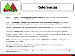 Referências

•   LANDAUER T. K.; PRABHU P. V.. Handbook of human-computer interaction. In: KIERAS, D.. A guide to GOMS Model Usability
    Evolution using NGOMSL. Amsterdam, 1997. p.733-765.

•   LUNARDI, A.. Uma estratégia para a avaliação de usabilidade com suporte de um ambiente coorporativo. 2004. Graduação
    (Graduado) - Curso de Ciência da Computação, Departamento de Informática, UNISC, Santa Cruz do Sul, RS, 2004.

•   MAMDANI, E. H. Aplications of fuzzy algorithms for control of simple dynamic plant. Proc. IEEE 121, vol. 12, p. 1585-1588, 1973.

•   MATHWORKS. Fuzzy Logic Toolbox: Users Guide. Disponível em: <http://www.mathworks.com/>. Acesso em: 01 ago. 2009.

•   POSSELT, E. L.;MOLZ, R. F.; HORN, F.. Uso De Lógica Fuzzy Para A Otimização De Sistemas Energéticos Baseados Em Energia Limpa.
    In: ENCONTRO NACIONAL DE ENGENHARIA DE PRODUÇÃO, XXIX, 2009, Salvador, BA.

•   REZENDE, S. O.. Sistemas inteligentes Fundamentos e Aplicações. In: ALMEIDA, P. E. M.; EVSUKOFF, A. G. de (Org.) Sistemas Fuzzy.
    São Paulo: Manole, 2003. p.169-201.

•   ROCHA, Heloisa V., BARANAUSKAS, Maria C. C. Design e avaliação de interfaces humano-computador. Disponível em:
    http://www.nied.unicamp.br. Data de acesso: 01/11/09.

•   ROSSON, M. B.; CARROLL J. M. Usability Engeneering – Scenario-based Development of Human-Computer Interaction Desing. San
    Diego: Academic Press, 2002.
 