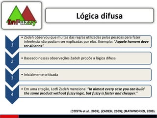 Lógica difusa

    • Zadeh observou que muitas das regras utilizadas pelas pessoas para fazer
      inferência não podiam ser explicadas por elas. Exemplo: “Aquele homem deve
1     ter 40 anos”


    • Baseado nessas observações Zadeh propôs a lógica difusa
2

    • Inicialmente criticada
3

    • Em uma citação, Lotfi Zadeh menciona: “In almost every case you can build
4     the same product without fuzzy logic, but fuzzy is faster and cheaper.”



                                  (COSTA et al., 2009); (ZADEH, 2009); (MATHWORKS, 2009).
 